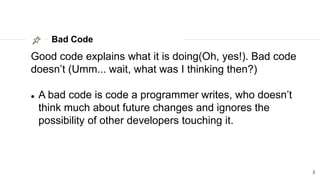 Bad Code
3
Good code explains what it is doing(Oh, yes!). Bad code
doesn’t (Umm... wait, what was I thinking then?)
 A bad code is code a programmer writes, who doesn’t
think much about future changes and ignores the
possibility of other developers touching it.
 