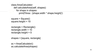 36
class AreaCalculator:
def calculateArea(self, shapes):
for shape in shapes:
print(f'Area : {shape.width * shape.height}')
square = Square()
square.height = 10
rectangle = Rectangle()
rectangle.width = 10
rectangle.height = 5
shapes = [square, rectangle]
ac = AreaCalculator()
ac.calculateArea(shapes)
 
