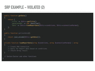 SRP EXAMPLE - VIOLATED (2)
public function getData()
{
return [
'title' => $this->getTitle(),
'generatedOn' => new DateTime(),
'date' => $this->loadReportData($this->conditions, $this->connectionParams),
];
}
public function getJsonData()
{
return json_encode($this->getData());
}
private function loadReportData(array $conditions, array $connectionParams) : array
{
// Create PDO Connection
// Query for Report Data based on conditions
// return Array result
}
// Getter/Setter and other functions
}
 