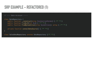 SRP EXAMPLE - REFACTORED (1)
// ———— Data Accessor —————
class DataRepository {
public function __construct(array $connectionParams) { /** **/}
public function findByID(int $id) { /** **/}
public function findByCondition(array $conditions): array { /** **/}
private function connectDataSource() { /** **/}
}
class SalesDataRepository extends DataRepository {/** **/}
 