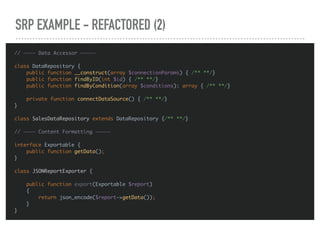 SRP EXAMPLE - REFACTORED (2)
// ———— Data Accessor —————
class DataRepository {
public function __construct(array $connectionParams) { /** **/}
public function findByID(int $id) { /** **/}
public function findByCondition(array $conditions): array { /** **/}
private function connectDataSource() { /** **/}
}
class SalesDataRepository extends DataRepository {/** **/}
// ———— Content Formatting —————
interface Exportable {
public function getData();
}
class JSONReportExporter {
public function export(Exportable $report)
{
return json_encode($report->getData());
}
}
 