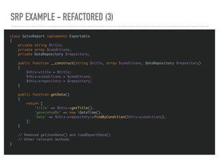 SRP EXAMPLE - REFACTORED (3)
class SalesReport implements Exportable
{
private string $title;
private array $conditions;
private DataRepository $repository;
public function __construct(string $title, array $conditions, DataRepository $repository)
{
$this->title = $title;
$this->conditions = $conditions;
$this->repository = $repository;
}
public function getData()
{
return [
'title' => $this->getTitle(),
'generatedOn' => new DateTime(),
'data' => $this->repository->findByCondition($this->conditions),
];
}
// Removed getJsonData() and loadReportData()
// Other relevant methods
}
 