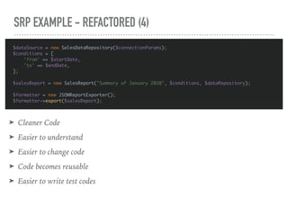 SRP EXAMPLE - REFACTORED (4)
$dataSource = new SalesDataRepository($connectionParams);
$conditions = [
'from' => $startDate,
'to' => $endDate,
];
$salesReport = new SalesReport("Summary of January 2020", $conditions, $dataRepository);
$formatter = new JSONReportExporter();
$formatter->export($salesReport);
➤ Cleaner Code
➤ Easier to understand
➤ Easier to change code
➤ Code becomes reusable
➤ Easier to write test codes
 