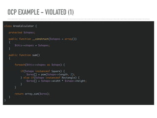 OCP EXAMPLE - VIOLATED (1)
class AreaCalculator {
protected $shapes;
public function __construct($shapes = array())
{
$this->shapes = $shapes;
}
public function sum()
{
foreach($this->shapes as $shape) {
if($shape instanceof Square) {
$area[] = pow($shape->length, 2);
} else if($shape instanceof Rectangle) {
$area[] = $shape->width * $shape->height;
}
}
return array_sum($area);
}
}
 