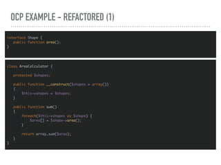 OCP EXAMPLE - REFACTORED (1)
interface Shape {
public function area();
}
class AreaCalculator {
protected $shapes;
public function __construct($shapes = array())
{
$this->shapes = $shapes;
}
public function sum()
{
foreach($this->shapes as $shape) {
$area[] = $shape->area();
}
return array_sum($area);
}
}
 