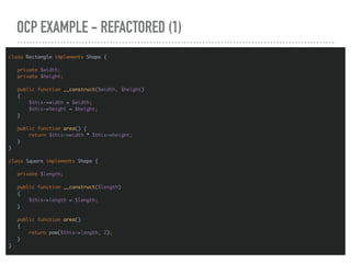 OCP EXAMPLE - REFACTORED (1)
class Rectangle implements Shape {
private $width;
private $height;
public function __construct($width, $height)
{
$this->width = $width;
$this->height = $height;
}
public function area() {
return $this->width * $this->height;
}
}
class Square implements Shape {
private $length;
public function __construct($length)
{
$this->length = $length;
}
public function area()
{
return pow($this->length, 2);
}
}
 