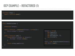 OCP EXAMPLE - REFACTORED (1)
interface Shape {
public function area();
}
class AreaCalculator {
protected $shapes;
public function __construct($shapes = array()) {
$this->shapes = $shapes;
}
public function sum() {
foreach($this->shapes as $shape) {
$area[] = $shape->area();
}
return array_sum($area);
}
}
$shapes = array(
new Square(5),
new Square(2),
new Rectangle(6, 5),
new Circle(7),
);
$calc = new AreaCalculator($shapes);
echo $calc->sum();
 