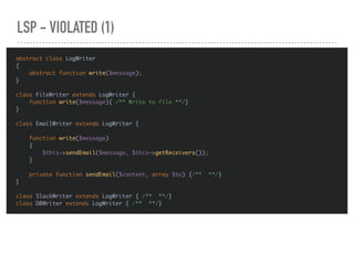 LSP - VIOLATED (1)
abstract class LogWriter
{
abstract function write($message);
}
class FileWriter extends LogWriter {
function write($message){ /** Write to file **/}
}
class EmailWriter extends LogWriter {
function write($message)
{
$this->sendEmail($message, $this->getReceivers());
}
private function sendEmail($content, array $to) {/** **/}
}
class SlackWriter extends LogWriter { /** **/}
class DBWriter extends LogWriter { /** **/}
 