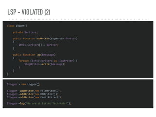 LSP - VIOLATED (2)
class Logger {
private $writers;
public function addWriter(LogWriter $writer)
{
$this->writers[] = $writer;
}
public function log($message)
{
foreach ($this->writers as $logWriter) {
$logWriter->write($message);
}
}
}
$logger = new Logger();
$logger->addWriter(new FileWriter());
$logger->addWriter(new DBWriter());
$logger->addWriter(new EmailWriter());
$logger->log("We are at Eskimi Tech Adda!");
 
