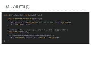 LSP - VIOLATED (3)
class UserRegistration extends EmailWriter {
function sendConfirmationEmail($message)
{
$mailBody = $this->loadTemplate('confirmation.tmpl', $this->getUser());
$this->write($mailBody);
}
// Overwriting to work with registering user instead of logging address
function write($message)
{
$this->sendEmail($message, $this->getReceivers());
$this->sendEmail($message, $this->getUser()->getEmail());
}
}
 