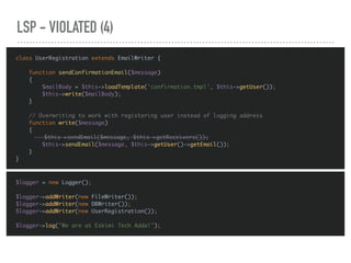 LSP - VIOLATED (4)
$logger = new Logger();
$logger->addWriter(new FileWriter());
$logger->addWriter(new DBWriter());
$logger->addWriter(new UserRegistration());
$logger->log("We are at Eskimi Tech Adda!");
class UserRegistration extends EmailWriter {
function sendConfirmationEmail($message)
{
$mailBody = $this->loadTemplate('confirmation.tmpl', $this->getUser());
$this->write($mailBody);
}
// Overwriting to work with registering user instead of logging address
function write($message)
{
$this->sendEmail($message, $this->getReceivers());
$this->sendEmail($message, $this->getUser()->getEmail());
}
}
 