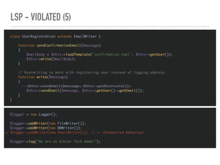 LSP - VIOLATED (5)
$logger = new Logger();
$logger->addWriter(new FileWriter());
$logger->addWriter(new DBWriter());
>> $logger->addWriter(new EmailWriter()); // <— Unexpected behaviour
$logger->log("We are at Eskimi Tech Adda!");
class UserRegistration extends EmailWriter {
function sendConfirmationEmail($message)
{
$mailBody = $this->loadTemplate('confirmation.tmpl', $this->getUser());
$this->write($mailBody);
}
// Overwriting to work with registering user instead of logging address
function write($message)
{
$this->sendEmail($message, $this->getReceivers());
$this->sendEmail($message, $this->getUser()->getEmail());
}
}
 