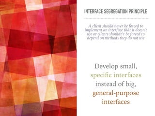 INTERFACE SEGREGATION PRINCIPLE
A client should never be forced to
implement an interface that it doesn't
use or clients shouldn't be forced to
depend on methods they do not use
Develop small,
specific interfaces
instead of big,
general-purpose
interfaces
 