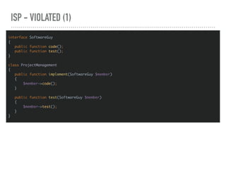 ISP - VIOLATED (1)
interface SoftwareGuy
{
public function code();
public function test();
}
class ProjectManagement
{
public function implement(SoftwareGuy $member)
{
$member->code();
}
public function test(SoftwareGuy $member)
{
$member->test();
}
}
 