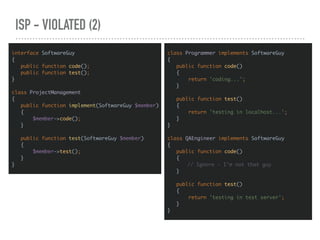 ISP - VIOLATED (2)
interface SoftwareGuy
{
public function code();
public function test();
}
class ProjectManagement
{
public function implement(SoftwareGuy $member)
{
$member->code();
}
public function test(SoftwareGuy $member)
{
$member->test();
}
}
class Programmer implements SoftwareGuy
{
public function code()
{
return 'coding...';
}
public function test()
{
return 'testing in localhost...';
}
}
class QAEngineer implements SoftwareGuy
{
public function code()
{
// Ignore - I’m not that guy
}
public function test()
{
return 'testing in test server';
}
}
 