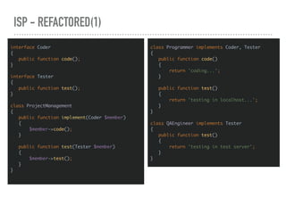 ISP - REFACTORED(1)
interface Coder
{
public function code();
}
interface Tester
{
public function test();
}
class ProjectManagement
{
public function implement(Coder $member)
{
$member->code();
}
public function test(Tester $member)
{
$member->test();
}
}
class Programmer implements Coder, Tester
{
public function code()
{
return 'coding...';
}
public function test()
{
return 'testing in localhost...';
}
}
class QAEngineer implements Tester
{
public function test()
{
return 'testing in test server';
}
}
 