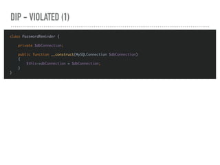 DIP - VIOLATED (1)
class PasswordReminder {
private $dbConnection;
public function __construct(MySQLConnection $dbConnection)
{
$this->dbConnection = $dbConnection;
}
}
 