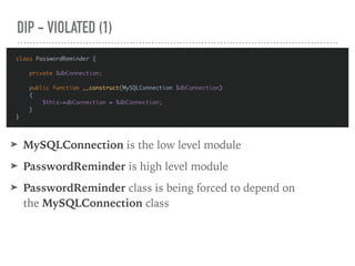 DIP - VIOLATED (1)
class PasswordReminder {
private $dbConnection;
public function __construct(MySQLConnection $dbConnection)
{
$this->dbConnection = $dbConnection;
}
}
➤ MySQLConnection is the low level module
➤ PasswordReminder is high level module
➤ PasswordReminder class is being forced to depend on
the MySQLConnection class
 