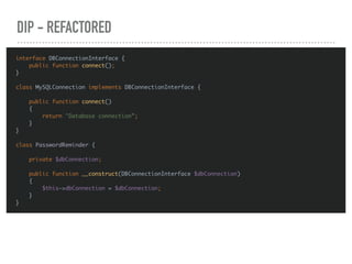 DIP - REFACTORED
interface DBConnectionInterface {
public function connect();
}
class MySQLConnection implements DBConnectionInterface {
public function connect()
{
return "Database connection”;
}
}
class PasswordReminder {
private $dbConnection;
public function __construct(DBConnectionInterface $dbConnection)
{
$this->dbConnection = $dbConnection;
}
}
 