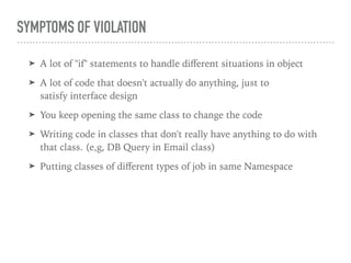 SYMPTOMS OF VIOLATION
➤ A lot of "if" statements to handle diﬀerent situations in object
➤ A lot of code that doesn't actually do anything, just to
satisfy interface design
➤ You keep opening the same class to change the code
➤ Writing code in classes that don't really have anything to do with
that class. (e,g, DB Query in Email class)
➤ Putting classes of diﬀerent types of job in same Namespace
 