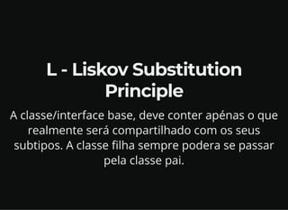 L - Liskov Substitution
Principle
A classe/interface base, deve conter apénas o que
realmente será compartilhado com os seus
subtipos. A classe filha sempre podera se passar
pela classe pai.
 