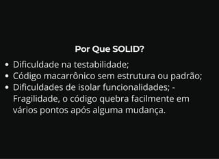 Por Que SOLID?
Dificuldade na testabilidade;
Código macarrônico sem estrutura ou padrão;
Dificuldades de isolar funcionalidades; -
Fragilidade, o código quebra facilmente em
vários pontos após alguma mudança.
 