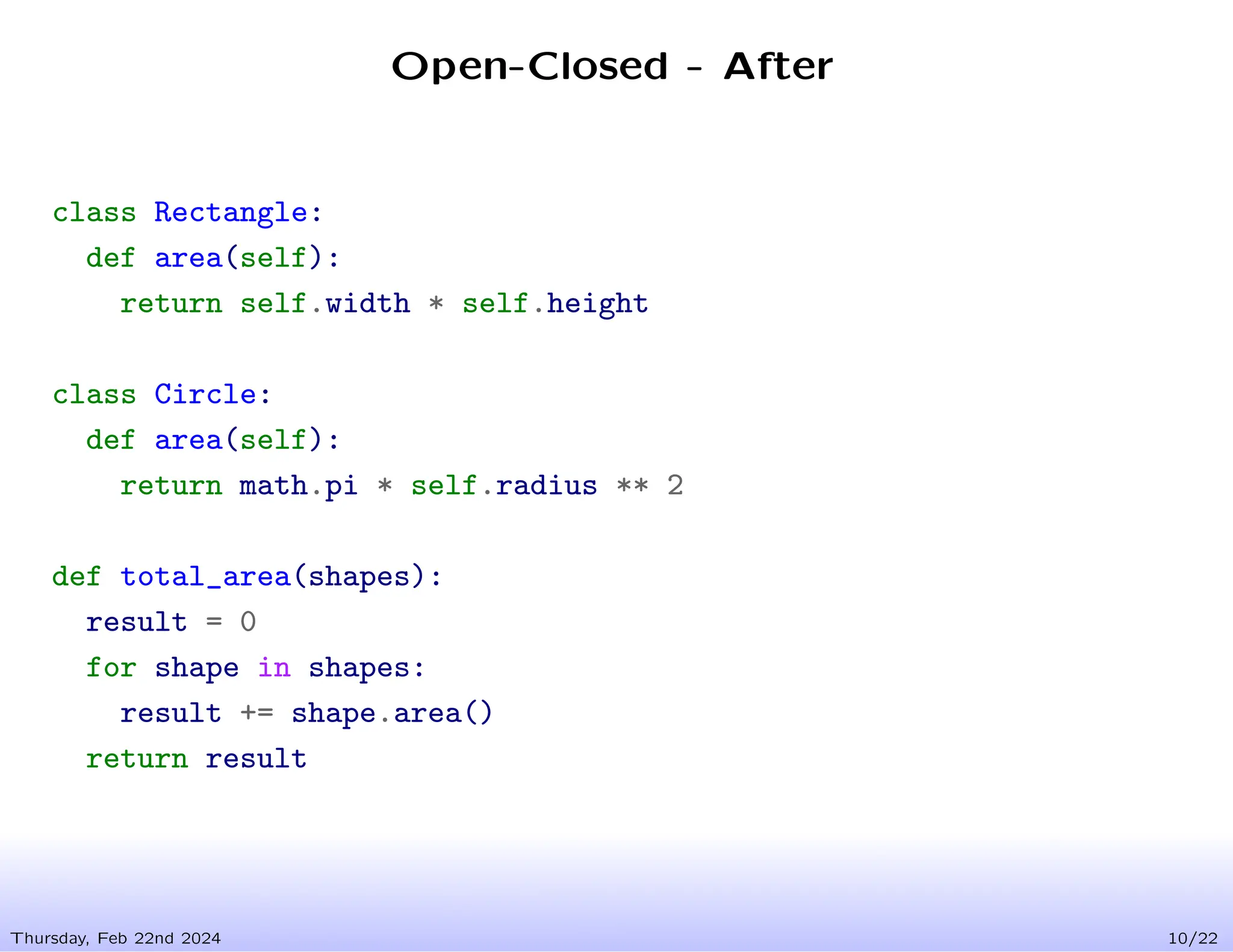 Open-Closed - After
Thursday, Feb 22nd 2024 10/22
class Rectangle:
def area(self):
return self.width * self.height
class Circle:
def area(self):
return math.pi * self.radius ** 2
def total_area(shapes):
result = 0
for shape in shapes:
result += shape.area()
return result
 