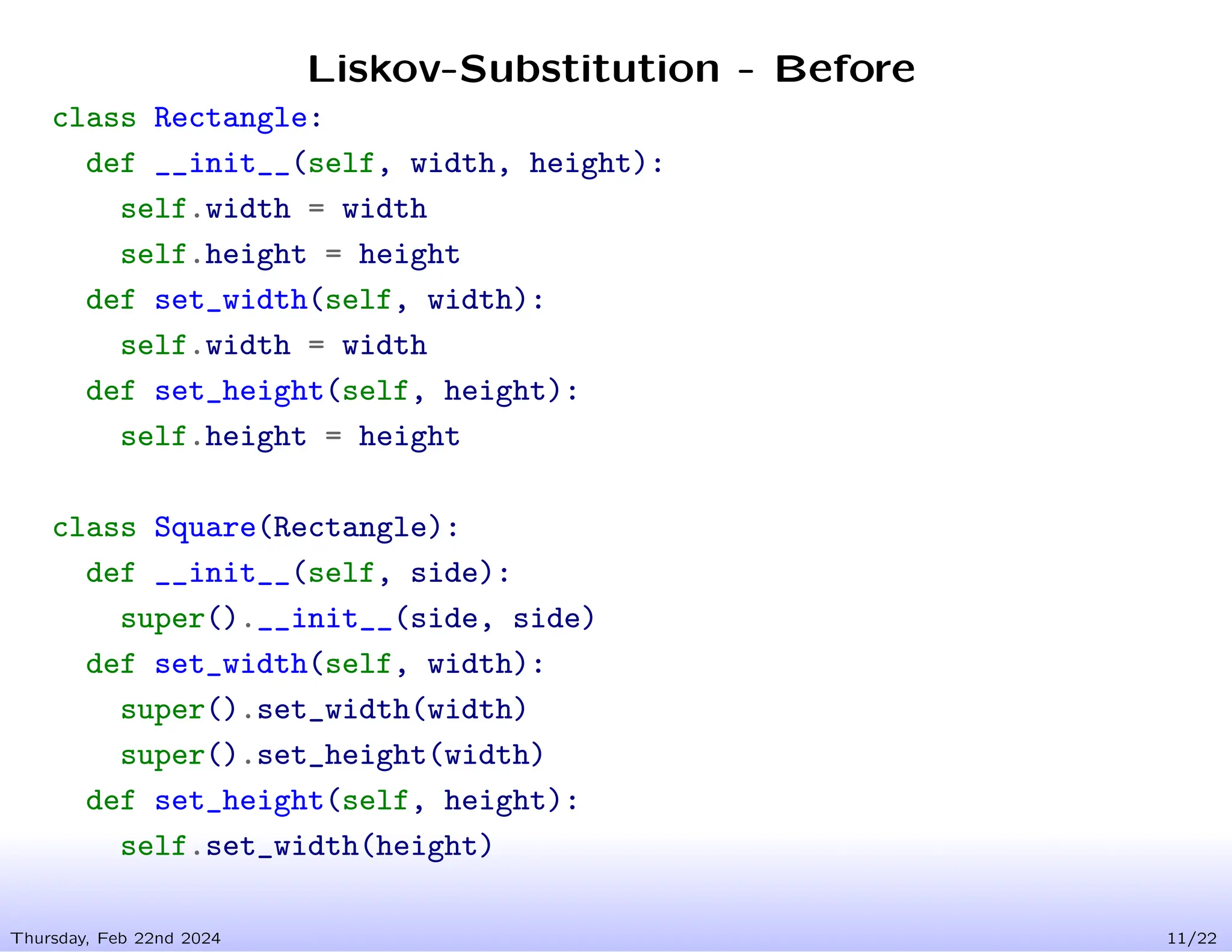 Liskov-Substitution - Before
Thursday, Feb 22nd 2024 11/22
class Rectangle:
def __init__(self, width, height):
self.width = width
self.height = height
def set_width(self, width):
self.width = width
def set_height(self, height):
self.height = height
class Square(Rectangle):
def __init__(self, side):
super().__init__(side, side)
def set_width(self, width):
super().set_width(width)
super().set_height(width)
def set_height(self, height):
self.set_width(height)
 