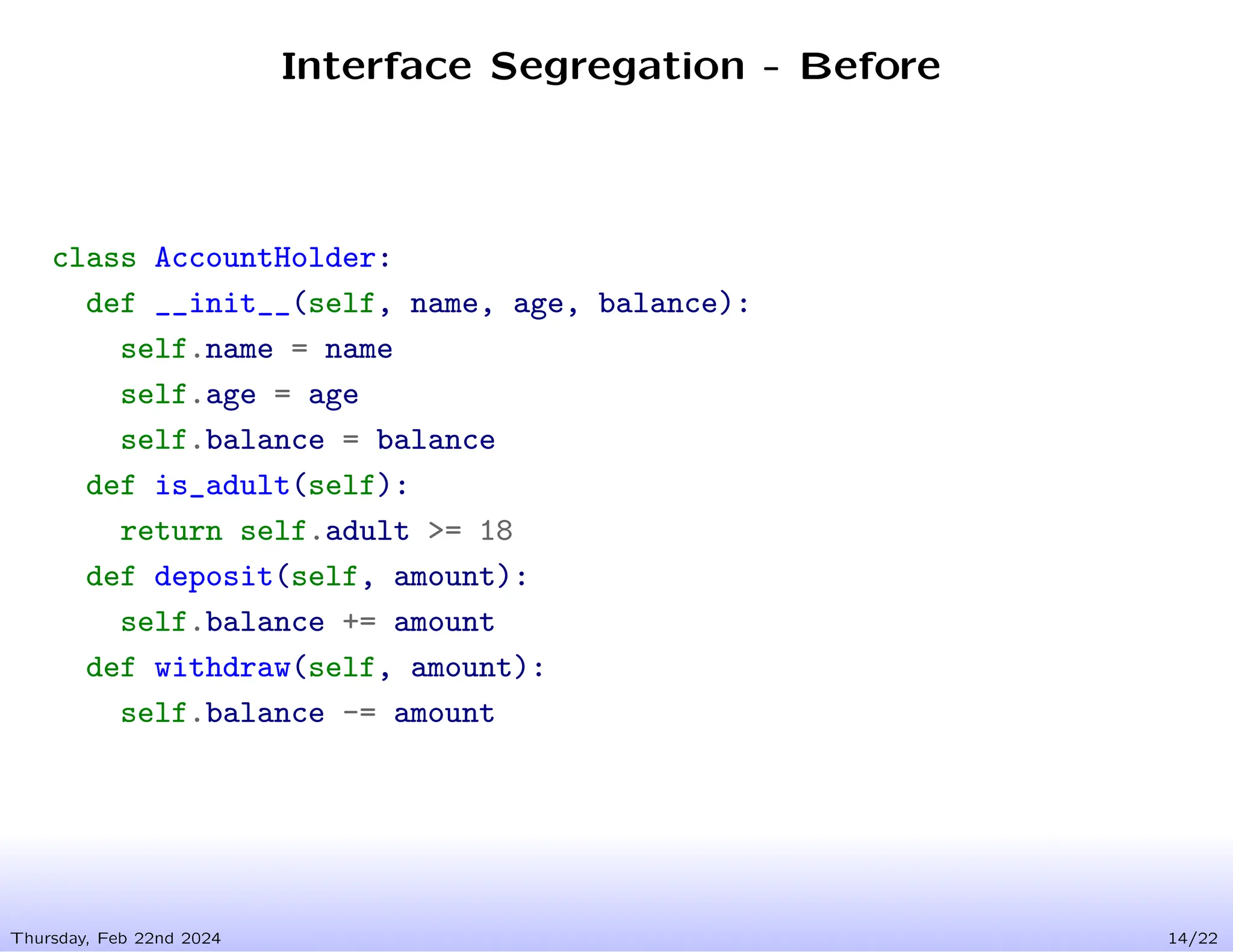 Interface Segregation - Before
Thursday, Feb 22nd 2024 14/22
class AccountHolder:
def __init__(self, name, age, balance):
self.name = name
self.age = age
self.balance = balance
def is_adult(self):
return self.adult >= 18
def deposit(self, amount):
self.balance += amount
def withdraw(self, amount):
self.balance -= amount
 