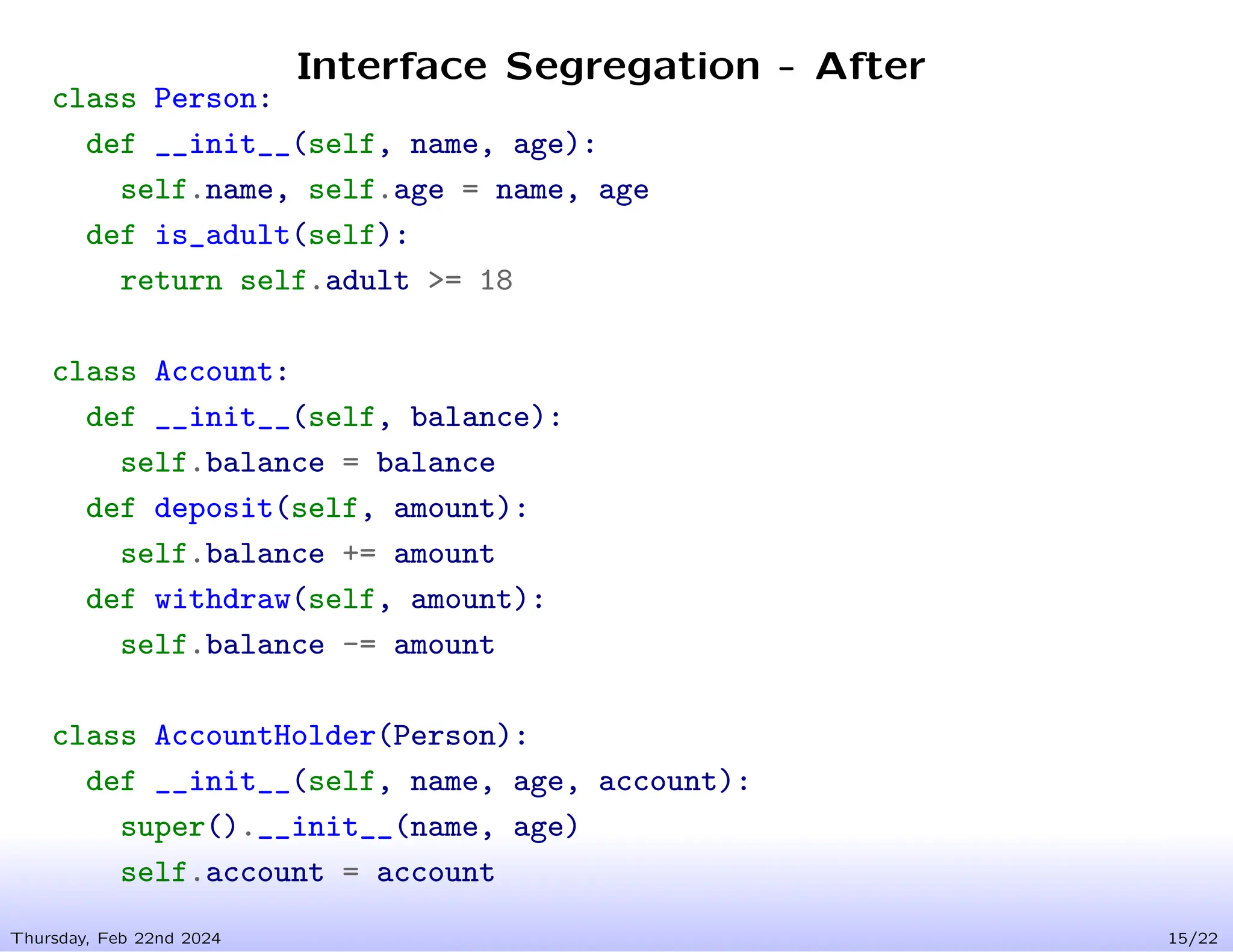 Interface Segregation - After
Thursday, Feb 22nd 2024 15/22
class Person:
def __init__(self, name, age):
self.name, self.age = name, age
def is_adult(self):
return self.adult >= 18
class Account:
def __init__(self, balance):
self.balance = balance
def deposit(self, amount):
self.balance += amount
def withdraw(self, amount):
self.balance -= amount
class AccountHolder(Person):
def __init__(self, name, age, account):
super().__init__(name, age)
self.account = account
 