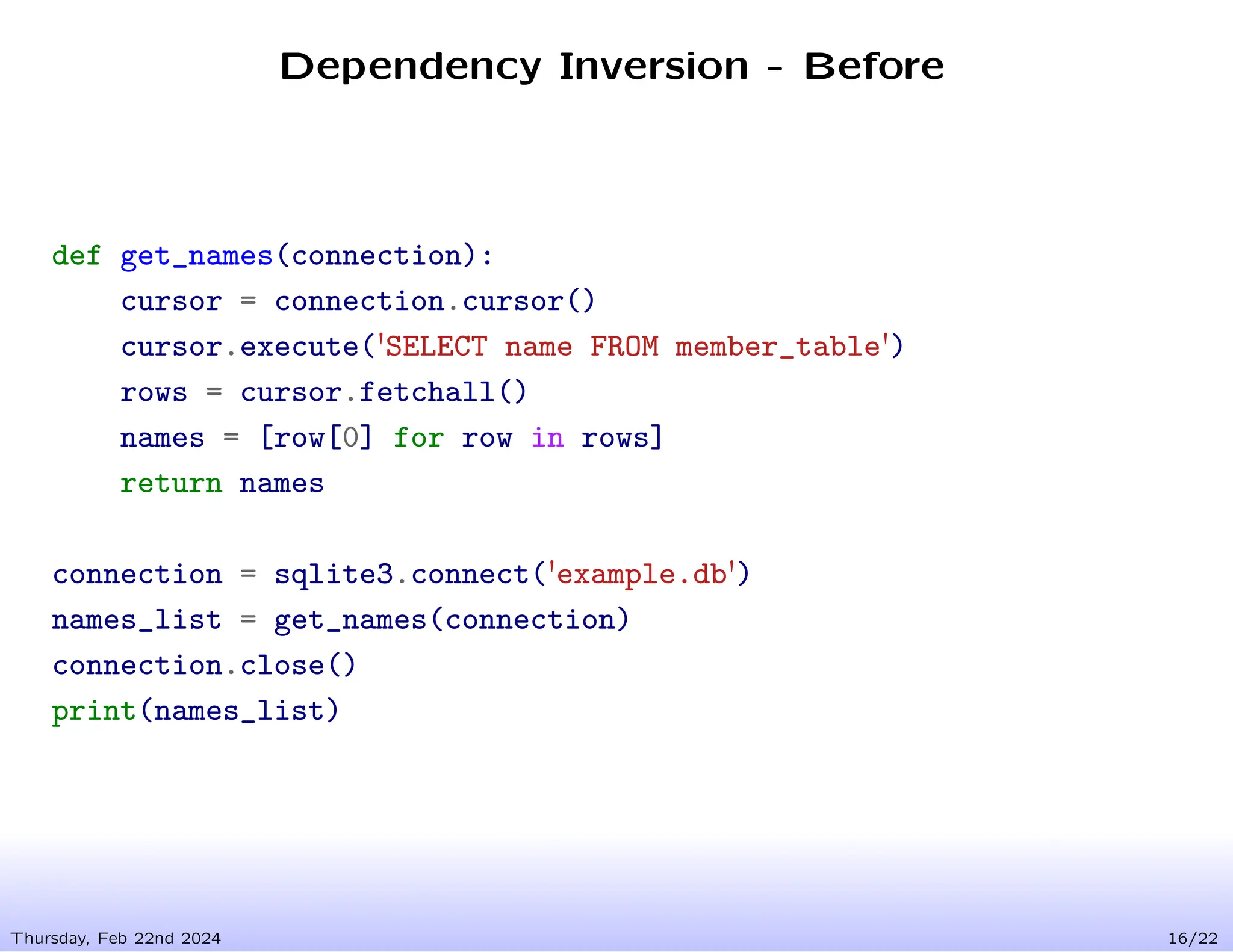 Dependency Inversion - Before
Thursday, Feb 22nd 2024 16/22
def get_names(connection):
cursor = connection.cursor()
cursor.execute('SELECT name FROM member_table')
rows = cursor.fetchall()
names = [row[0] for row in rows]
return names
connection = sqlite3.connect('example.db')
names_list = get_names(connection)
connection.close()
print(names_list)
 