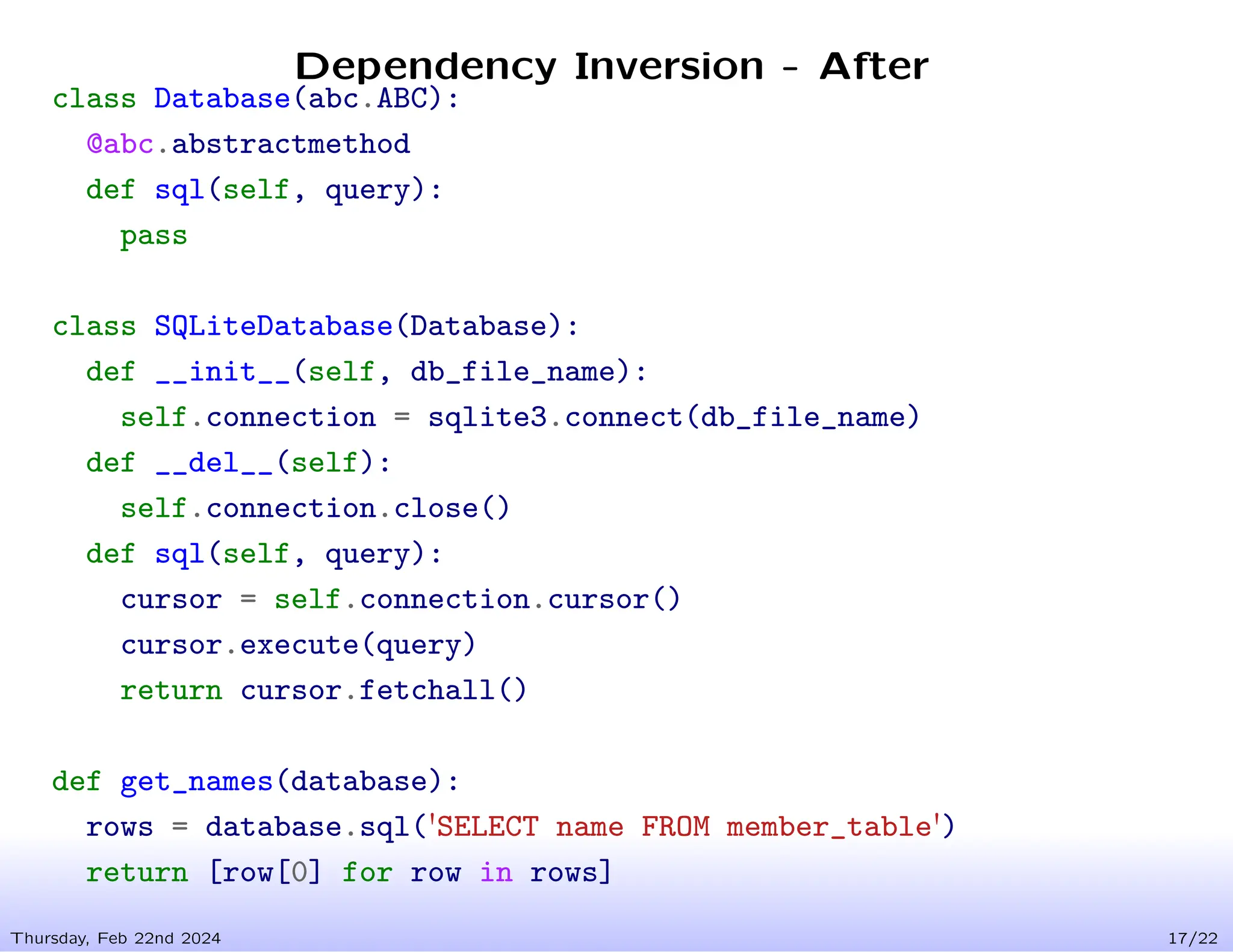 Dependency Inversion - After
Thursday, Feb 22nd 2024 17/22
class Database(abc.ABC):
@abc.abstractmethod
def sql(self, query):
pass
class SQLiteDatabase(Database):
def __init__(self, db_file_name):
self.connection = sqlite3.connect(db_file_name)
def __del__(self):
self.connection.close()
def sql(self, query):
cursor = self.connection.cursor()
cursor.execute(query)
return cursor.fetchall()
def get_names(database):
rows = database.sql('SELECT name FROM member_table')
return [row[0] for row in rows]
 