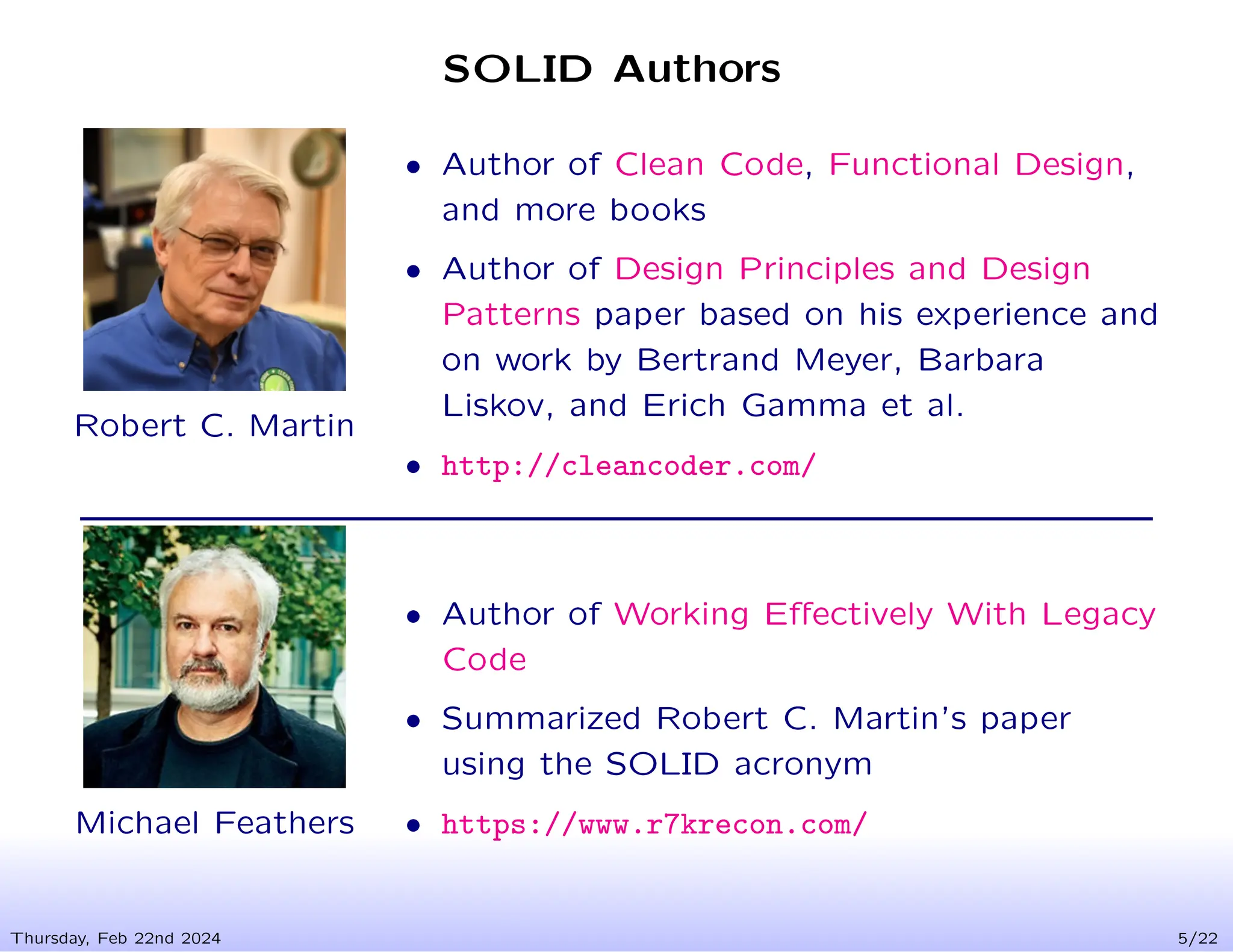 SOLID Authors
Thursday, Feb 22nd 2024 5/22
Robert C. Martin
• Author of Clean Code, Functional Design,
and more books
• Author of Design Principles and Design
Patterns paper based on his experience and
on work by Bertrand Meyer, Barbara
Liskov, and Erich Gamma et al.
• http://cleancoder.com/
Michael Feathers
• Author of Working Effectively With Legacy
Code
• Summarized Robert C. Martin’s paper
using the SOLID acronym
• https://www.r7krecon.com/
 