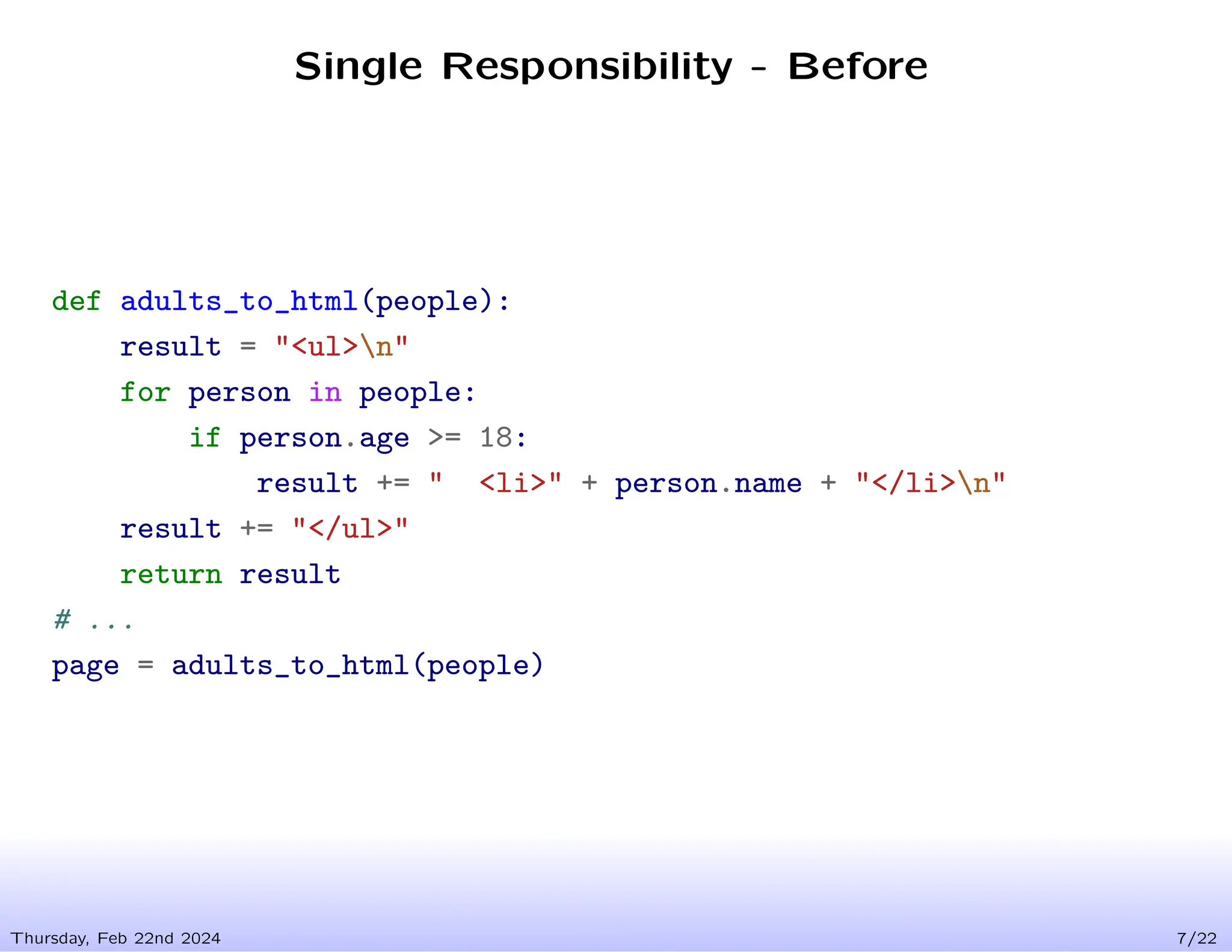 Single Responsibility - Before
Thursday, Feb 22nd 2024 7/22
def adults_to_html(people):
result = "<ul>n"
for person in people:
if person.age >= 18:
result += " <li>" + person.name + "</li>n"
result += "</ul>"
return result
# ...
page = adults_to_html(people)
 