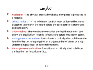 12
 Nucleation - The physical process by which a new phase is produced in
a material.
 Critical radius (r*) - The minimum size that must be formed by atoms
clustering together in the liquid before the solid particle is stable and
begins to grow.
 Undercooling - The temperature to which the liquid metal must cool
below the equilibrium freezing temperature before nucleation occurs.
 Homogeneous nucleation - Formation of a critically sized solid from the
liquid by the clustering together of a large number of atoms at a high
undercooling (without an external interface).
 Heterogeneous nucleation - Formation of a critically sized solid from
the liquid on an impurity surface.
‫تعاریف‬
 