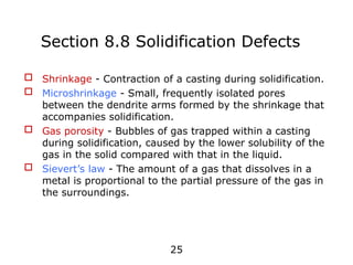 25
 Shrinkage - Contraction of a casting during solidification.
 Microshrinkage - Small, frequently isolated pores
between the dendrite arms formed by the shrinkage that
accompanies solidification.
 Gas porosity - Bubbles of gas trapped within a casting
during solidification, caused by the lower solubility of the
gas in the solid compared with that in the liquid.
 Sievert’s law - The amount of a gas that dissolves in a
metal is proportional to the partial pressure of the gas in
the surroundings.
Section 8.8 Solidification Defects
 