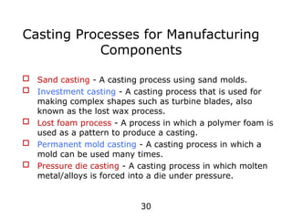 30
 Sand casting - A casting process using sand molds.
 Investment casting - A casting process that is used for
making complex shapes such as turbine blades, also
known as the lost wax process.
 Lost foam process - A process in which a polymer foam is
used as a pattern to produce a casting.
 Permanent mold casting - A casting process in which a
mold can be used many times.
 Pressure die casting - A casting process in which molten
metal/alloys is forced into a die under pressure.
Casting Processes for Manufacturing
Components
 