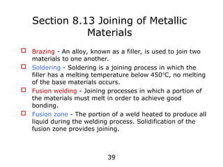 39
 Brazing - An alloy, known as a filler, is used to join two
materials to one another.
 Soldering - Soldering is a joining process in which the
filler has a melting temperature below 450o
C, no melting
of the base materials occurs.
 Fusion welding - Joining processes in which a portion of
the materials must melt in order to achieve good
bonding.
 Fusion zone - The portion of a weld heated to produce all
liquid during the welding process. Solidification of the
fusion zone provides joining.
Section 8.13 Joining of Metallic
Materials
 