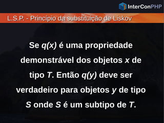 L.S.P. - Princípio da substituição de LiskovL.S.P. - Princípio da substituição de Liskov
Se q(x) é uma propriedade
demonstrável dos objetos x de
tipo T. Então q(y) deve ser
verdadeiro para objetos y de tipo
S onde S é um subtipo de T.
 