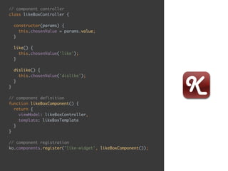 // component controller 
class likeBoxController { 
 
constructor(params) { 
this.chosenValue = params.value; 
} 
 
like() { 
this.chosenValue('like'); 
} 
 
dislike() { 
this.chosenValue('dislike'); 
} 
} 
 
// component definition 
function likeBoxComponent() { 
return { 
viewModel: likeBoxController, 
template: likeBoxTemplate 
} 
} 
 
// component registration 
ko.components.register('like-widget', likeBoxComponent());
 