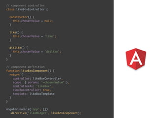 // component controller 
class likeBoxController { 
 
constructor() { 
this.chosenValue = null; 
} 
 
like() { 
this.chosenValue = 'like'; 
} 
 
dislike() { 
this.chosenValue = 'dislike'; 
} 
} 
 
// component definition 
function likeBoxComponent() { 
return { 
controller: likeBoxController, 
scope: { params: ‘=chosenValue' }, 
controllerAs: 'LikeBox', 
bindToController: true, 
template: likeBoxTemplate 
} 
} 
 
angular.module('app', []) 
.directive('likeWidget', likeBoxComponent);
 