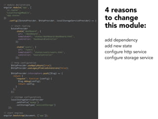 // module declarations 
angular.module('app', [ 
'ui.router', 
'LocalStorageModule', 
'app.states' 
]) 
.config(($stateProvider, $httpProvider, localStorageServiceProvider) => { 
 
// start routing 
$stateProvider 
.state('dashboard', { 
url: '/dashboard', 
templateUrl: 'states/dashboard/dashboard.html', 
controller: 'DashboardController' 
}) 
 
.state('users', { 
url: '/users', 
templateUrl: 'states/users/users.html', 
controller: 'UsersController' 
}); 
 
// http configuration 
$httpProvider.useApplyAsync(true); 
$httpProvider.useLegacyPromiseExtensions(false); 
 
$httpProvider.interceptors.push(($log) => { 
return { 
'request': function (config) { 
$log.debug(config); 
return config; 
} 
}; 
}); 
 
// storage configurations 
localStorageServiceProvider 
.setPrefix('myApp') 
.setStorageType('sessionStorage') 
}); 
 
// start engines 
angular.bootstrap(document, ['app']);
4 reasons
to change
this module:
add dependency
add new state
configure http service
configure storage service
 
