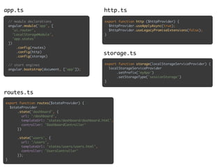 // module declarations 
angular.module('app', [ 
'ui.router', 
'LocalStorageModule', 
'app.states' 
]) 
.config(routes) 
.config(http) 
.config(storage) 
 
// start engines 
angular.bootstrap(document, ['app']);
export function routes($stateProvider) { 
$stateProvider 
.state('dashboard', { 
url: '/dashboard', 
templateUrl: 'states/dashboard/dashboard.html', 
controller: 'DashboardController' 
}) 
 
.state('users', { 
url: '/users', 
templateUrl: 'states/users/users.html', 
controller: 'UsersController' 
}); 
} 
routes.ts
app.ts
export function http ($httpProvider) { 
$httpProvider.useApplyAsync(true); 
$httpProvider.useLegacyPromiseExtensions(false); 
}
http.ts
export function storage(localStorageServiceProvider) { 
localStorageServiceProvider 
.setPrefix('myApp') 
.setStorageType('sessionStorage') 
}
storage.ts
 