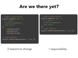 // module declarations 
angular.module('app', [ 
'ui.router', 
'LocalStorageModule', 
'app.states' 
]) 
.config(routes) 
.config(http) 
.config(storage) 
 
// start engines 
angular.bootstrap(document, ['app']);
Are we there yet?
2 reasons to change
// module declarations 
angular.module('app', [ 
'ui.router', 
'LocalStorageModule', 
'app.states' 
]) 
// start engines 
angular.bootstrap(document, ['app']);
1 responsibility
 
