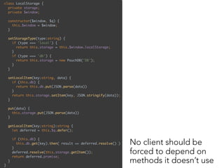 class LocalStorage { 
private storage; 
private $window; 
 
constructor($window, $q) { 
this.$window = $window; 
} 
 
setStorageType(type:string) { 
if (type === 'local') { 
return this.storage = this.$window.localStorage; 
} 
if (type === 'db') { 
return this.storage = new PouchDB('DB'); 
} 
} 
 
setLocalItem(key:string, data) { 
if (this.db) { 
return this.db.put(JSON.parse(data)) 
} 
return this.storage.setItem(key, JSON.stringify(data)); 
}
put(data) { 
this.storage.put(JSON.parse(data)) 
}
 
getLocalItem(key:string):string { 
let deferred = this.$q.defer(); 
 
if (this.db) { 
this.db.get(key).then( result => deferred.resolve() ) 
} 
deferred.resolve(this.storage.getItem()); 
return deferred.promise; 
} 
}
No client should be
forced to depend on
methods it doesn’t use
 