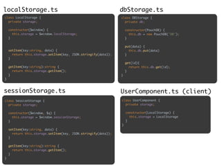 class LocalStorage { 
private storage; 
 
constructor($window) { 
this.storage = $window.localStorage; 
} 
 
 
setItem(key:string, data) { 
return this.storage.setItem(key, JSON.stringify(data)); 
} 
 
getItem(key:string):string { 
return this.storage.getItem(); 
} 
}
class SessionStorage { 
private storage; 
 
constructor($window, $q) { 
this.storage = $window.sessionStorage; 
} 
 
setItem(key:string, data) { 
return this.storage.setItem(key, JSON.stringify(data)); 
} 
 
getItem(key:string):string { 
return this.storage.getItem(); 
} 
}
localStorage.ts
sessionStorage.ts
class DBStorage { 
private db; 
 
constructor(PouchDB) { 
this.db = new PouchDB('DB'); 
} 
 
put(data) { 
this.db.put(data) 
} 
 
get(id){ 
return this.db.get(id); 
} 
}
dbStorage.ts
UserComponent.ts (client)
class UserComponent { 
private storage; 
 
constructor(LocalStorage) { 
this.storage = LocalStorage 
} 
}
 