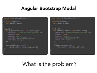 export class WelcomeController { 
 
constructor($modal) { 
this.$modal = $modal; 
} 
 
login() { 
let loginModalInstance = this.$modal.open({ 
templateUrl: 'states/welcome/login_modal.html', 
keyboard: false, 
backdrop: 'static', 
controller: LoginModalController, 
controllerAs: 'Login' 
}); 
 
loginModalInstance.result 
.then(result => console.log(result)) 
} 
}
Angular Bootstrap Modal
export class DashboardController { 
 
constructor($modal) { 
this.$modal = $modal; 
} 
 
showInfo() { 
let infoModalInstance = this.$modal.open({ 
templateUrl: 'states/dashboard/info_modal.html', 
keyboard: false, 
backdrop: 'static', 
controller: InfoModalController, 
controllerAs: 'Info' 
}); 
 
infoModalInstance.result 
.then(result => console.log(result)) 
} 
}
What is the problem?
 