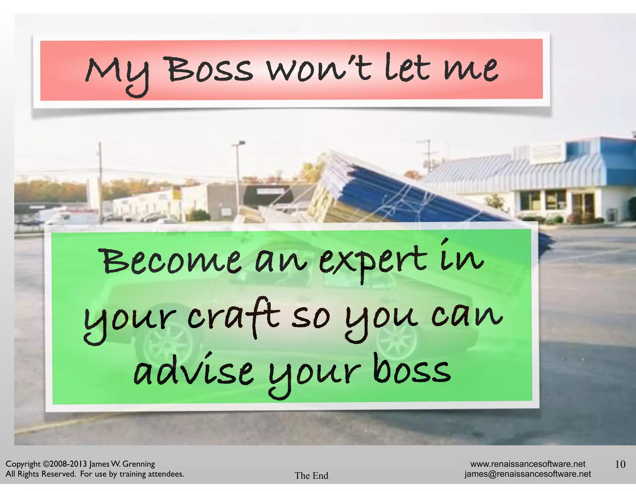 www.renaissancesoftware.net
james@renaissancesoftware.net
Copyright ©2008-2013 James W. Grenning	

All Rights Reserved. For use by training attendees. The End
10
Become an expert in
your craft so you can
advise your boss
My Boss won’t let me
 