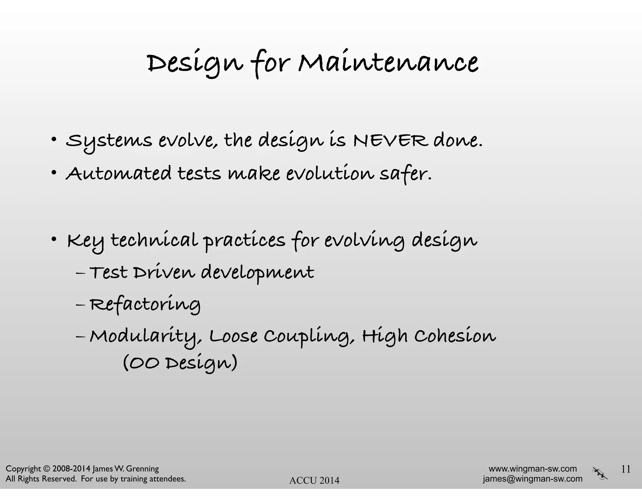 www.wingman-sw.com
james@wingman-sw.com
Copyright © 2008-2014 James W. Grenning	

All Rights Reserved. For use by training attendees. ACCU 2014
Design for Maintenance
• Systems evolve, the design is NEVER done.
• Automated tests make evolution safer.
!
• Key technical practices for evolving design
– Test Driven development
– Refactoring
– Modularity, Loose Coupling, High Cohesion 
(OO Design)
11
 