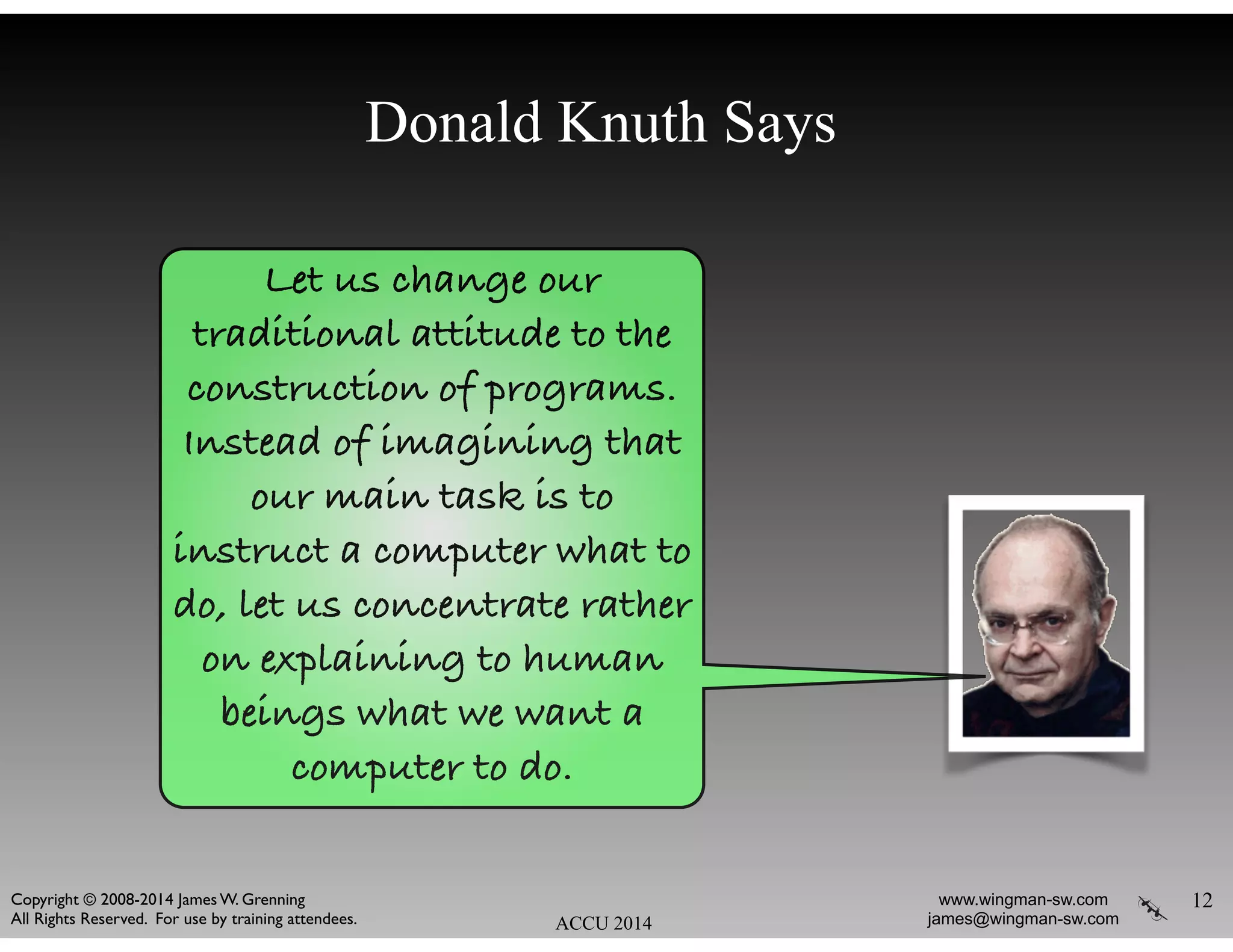 Donald Knuth Says
12
ACCU 2014
www.wingman-sw.com
james@wingman-sw.com
Copyright © 2008-2014 James W. Grenning	

All Rights Reserved. For use by training attendees.
Let us change our
traditional attitude to the
construction of programs.
Instead of imagining that
our main task is to
instruct a computer what to
do, let us concentrate rather
on explaining to human
beings what we want a
computer to do.
 